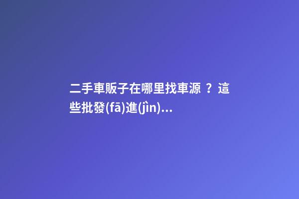 二手車販子在哪里找車源？這些批發(fā)進(jìn)貨渠道請(qǐng)收好！